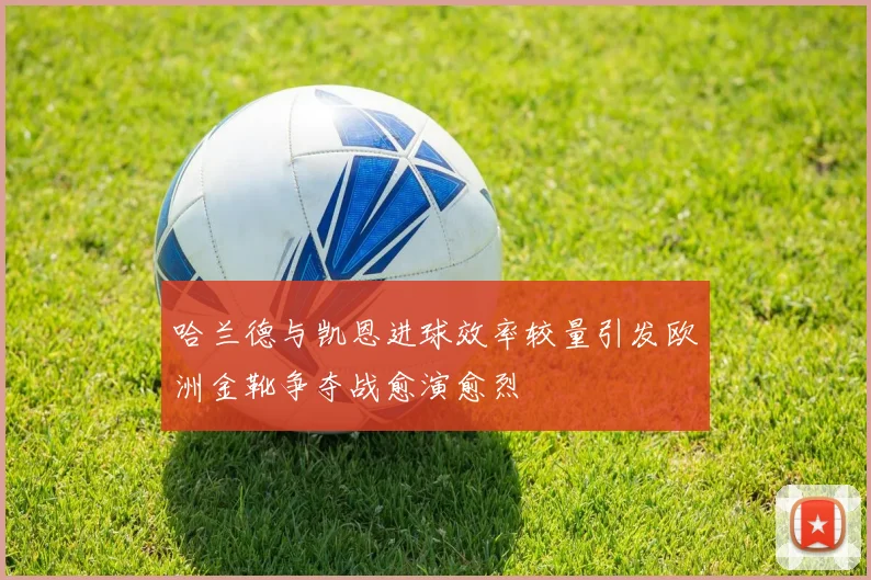 哈兰德与凯恩进球效率较量引发欧洲金靴争夺战愈演愈烈